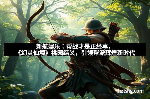 新航娱乐：帮战才是正经事，《幻灵仙境》桃园结义，引领帮派辉煌新时代